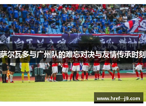 萨尔瓦多与广州队的难忘对决与友情传承时刻 萨尔瓦多与广州队的难忘对决与友情传承时刻