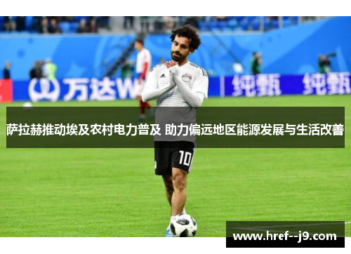 萨拉赫推动埃及农村电力普及 助力偏远地区能源发展与生活改善 萨拉赫推动埃及农村电力普及 助力偏远地区能源发展与生活改善