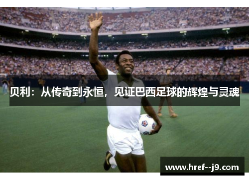 贝利:从传奇到永恒,见证巴西足球的辉煌与灵魂 贝利:从传奇到永恒,见证巴西足球的辉煌与灵魂
