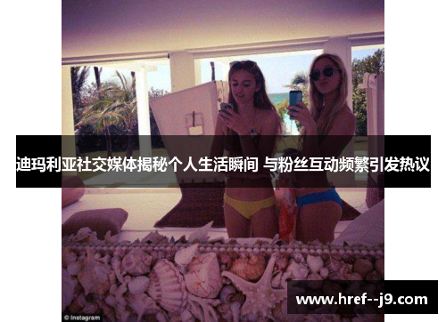 迪玛利亚社交媒体揭秘个人生活瞬间 与粉丝互动频繁引发热议