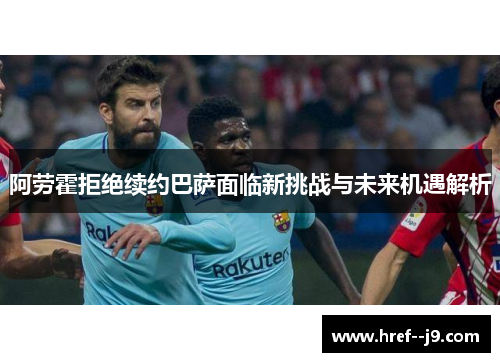 阿劳霍拒绝续约巴萨面临新挑战与未来机遇解析 阿劳霍拒绝续约巴萨面临新挑战与未来机遇解析