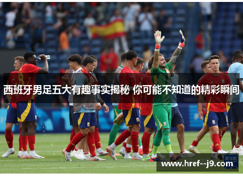 西班牙男足五大有趣事实揭秘 你可能不知道的精彩瞬间 西班牙男足五大有趣事实揭秘 你可能不知道的精彩瞬间