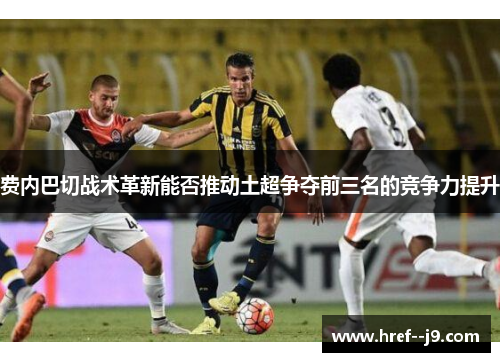 费内巴切战术革新能否推动土超争夺前三名的竞争力提升 费内巴切战术革新能否推动土超争夺前三名的竞争力提升
