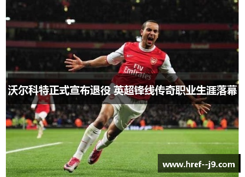 沃尔科特正式宣布退役 英超锋线传奇职业生涯落幕 沃尔科特正式宣布退役 英超锋线传奇职业生涯落幕