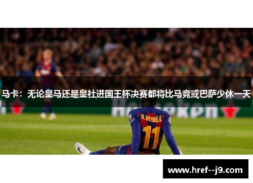 马卡：无论皇马还是皇社进国王杯决赛都将比马竞或巴萨少休一天
