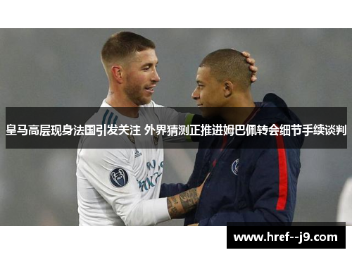 皇马高层现身法国引发关注 外界猜测正推进姆巴佩转会细节手续谈判