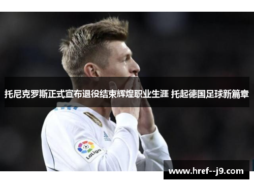 托尼克罗斯正式宣布退役结束辉煌职业生涯 托起德国足球新篇章